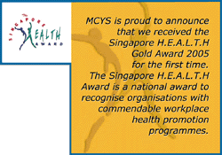 MCYS is proud to announce that we received the Singapore H.E.A.L.T.H Gold Award 2005 for the first time. The Singapore H.E.A.L.T.H Award is a national award to recognise organisations with commendable workplace health promotion programmes.